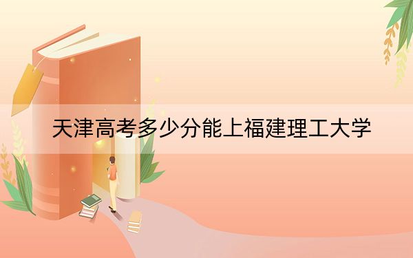 天津高考多少分能上福建理工大學(xué),？附2022-2024年最低錄取分?jǐn)?shù)線