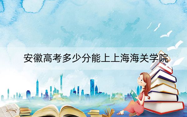 安徽高考多少分能上上海海關(guān)學(xué)院,？附近三年最低院校投檔線