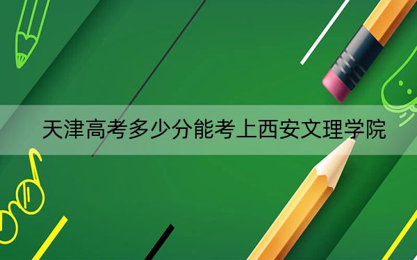 天津高考多少分能考上西安文理學(xué)院,？附2022-2024年院校最低投檔線