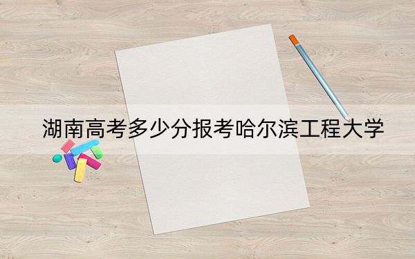 湖南高考多少分報(bào)考哈爾濱工程大學(xué)？附2022-2024年最低錄取分?jǐn)?shù)線