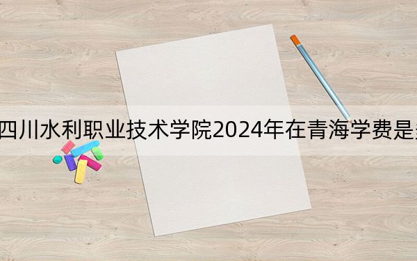 四川水利職業(yè)技術(shù)學(xué)院2024年在青海學(xué)費是多少,?青??忌?025年參考
