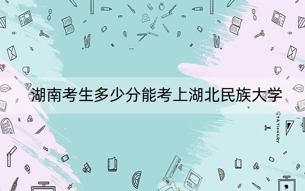 湖南考生多少分能考上湖北民族大學(xué),？附帶近三年最低錄取分?jǐn)?shù)線