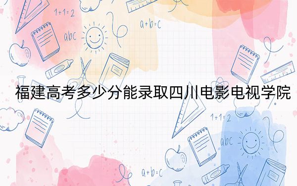 福建高考多少分能錄取四川電影電視學(xué)院,？附帶近三年最低錄取分?jǐn)?shù)線