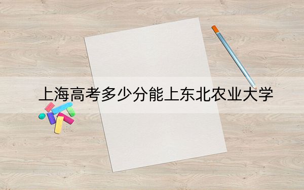 上海高考多少分能上東北農(nóng)業(yè)大學(xué),？附2022-2024年最低錄取分?jǐn)?shù)線