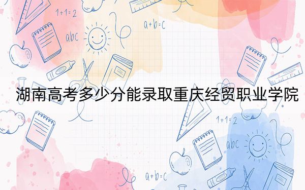 湖南高考多少分能錄取重慶經(jīng)貿(mào)職業(yè)學(xué)院,？2024年歷史類最低259分 物理類最低314分