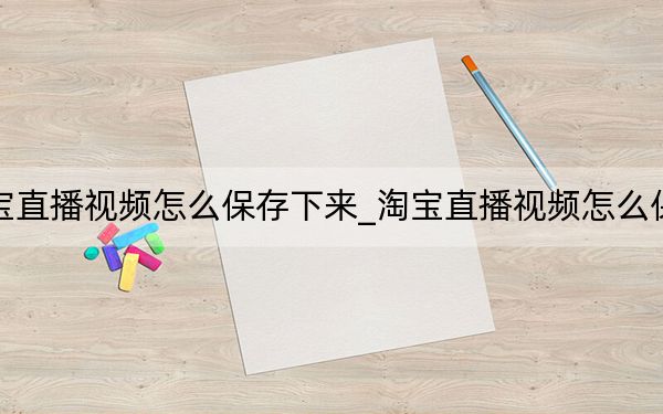 手機(jī)淘寶直播視頻怎么保存下來(lái)_淘寶直播視頻怎么保存到手機(jī)