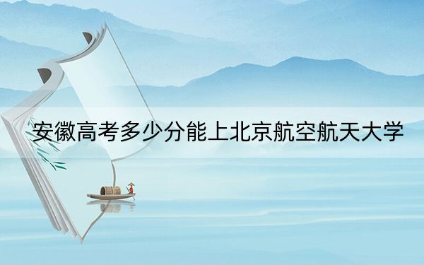 安徽高考多少分能上北京航空航天大學(xué),？2024年歷史類錄取分637分 物理類656分