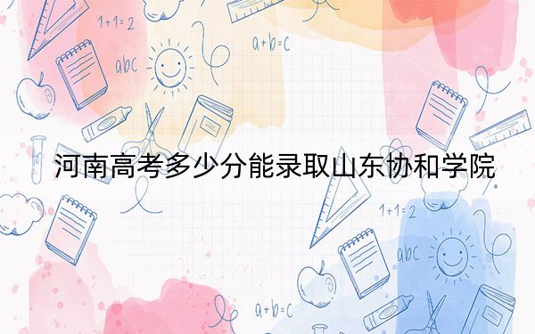 河南高考多少分能錄取山東協(xié)和學院？2024年文科投檔線439分 理科416分