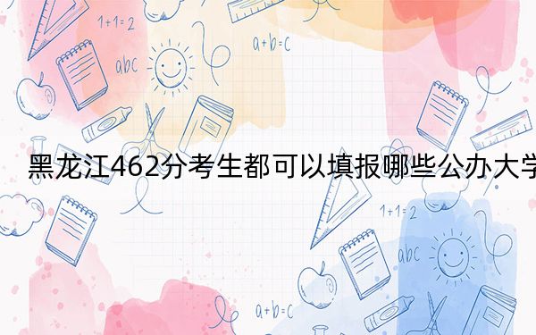 黑龍江462分考生都可以填報哪些公辦大學,？（附帶2022-2024年462左右大學名單）