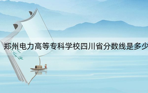 鄭州電力高等??茖W(xué)校四川省分?jǐn)?shù)線是多少?2025年四川考生參考
