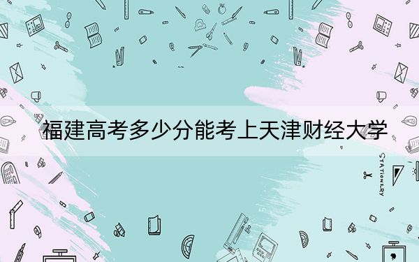 福建高考多少分能考上天津財(cái)經(jīng)大學(xué),？2024年歷史類錄取分531分 物理類投檔線569分