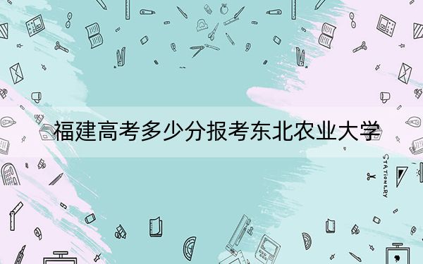 福建高考多少分報(bào)考東北農(nóng)業(yè)大學(xué),?附2022-2024年最低錄取分?jǐn)?shù)線(xiàn)