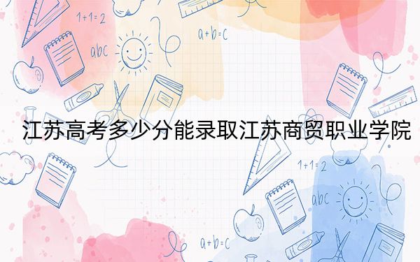 江蘇高考多少分能錄取江蘇商貿(mào)職業(yè)學(xué)院,?2024年歷史類最低335分 物理類406分