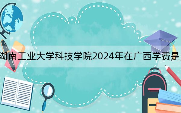 湖南工業(yè)大學(xué)科技學(xué)院2024年在廣西學(xué)費(fèi)是多少?廣西考生2025年參考