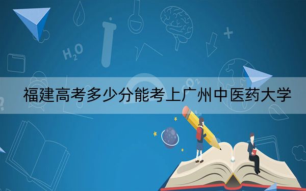 福建高考多少分能考上廣州中醫(yī)藥大學(xué),？附2022-2024年最低錄取分?jǐn)?shù)線