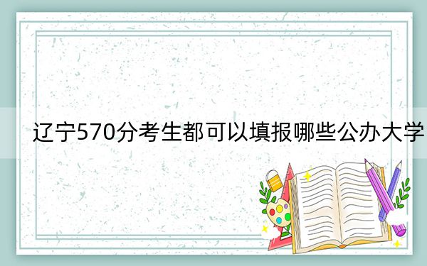 遼寧570分考生都可以填報哪些公辦大學(xué),? 2024年高考有11所570錄取的大學(xué)