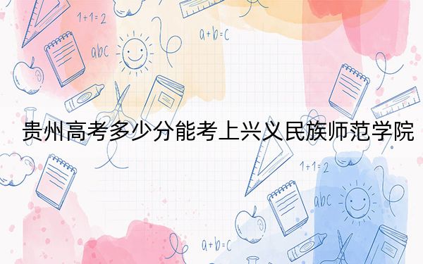 貴州高考多少分能考上興義民族師范學院,？附2022-2024年院校最低投檔線
