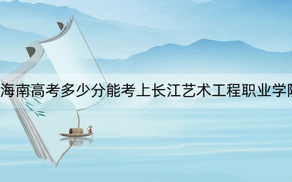 海南高考多少分能考上長江藝術(shù)工程職業(yè)學(xué)院？2024年綜合投檔線396分