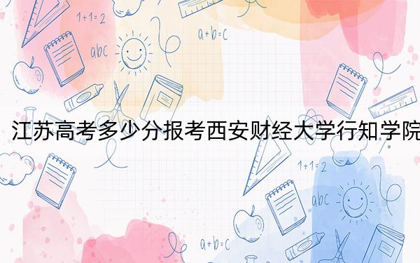 江蘇高考多少分報考西安財經(jīng)大學(xué)行知學(xué)院,？2024年歷史類投檔線478分 物理類錄取分481分