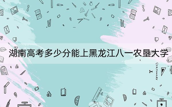 湖南高考多少分能上黑龍江八一農(nóng)墾大學(xué),？附2022-2024年最低錄取分?jǐn)?shù)線