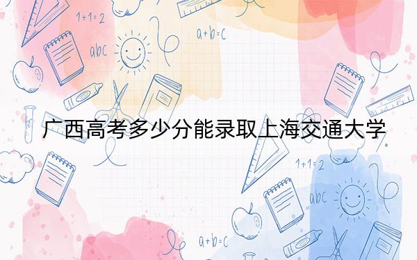 廣西高考多少分能錄取上海交通大學(xué),？2024年歷史類最低661分 物理類最低623分