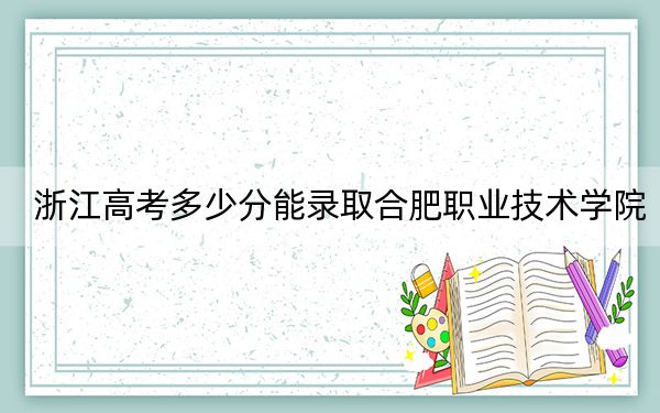 浙江高考多少分能錄取合肥職業(yè)技術(shù)學(xué)院,?附2022-2024年最低錄取分?jǐn)?shù)線