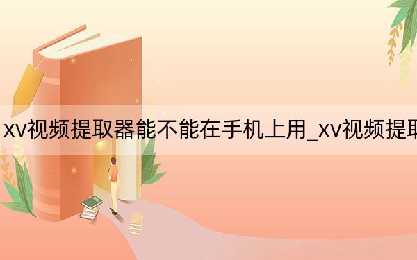 xv視頻提取器能不能在手機(jī)上用_xv視頻提取器