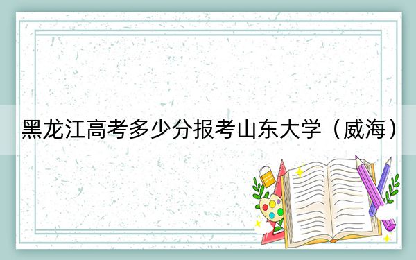 黑龍江高考多少分報考山東大學(xué)（威海）？2024年歷史類603分 物理類錄取分620分