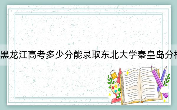 黑龍江高考多少分能錄取東北大學(xué)秦皇島分校,？附2022-2024年最低錄取分?jǐn)?shù)線