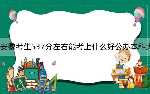 安徽考生537分左右能考上什么好公辦本科大學,?(附帶近三年537分大學錄取名單)