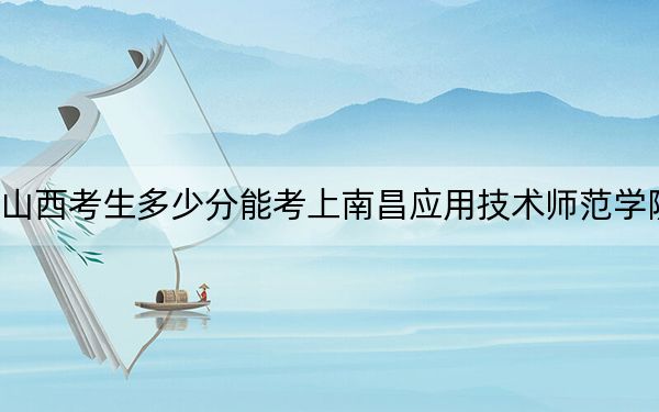 山西考生多少分能考上南昌應用技術師范學院？附2022-2024年最低錄取分數線