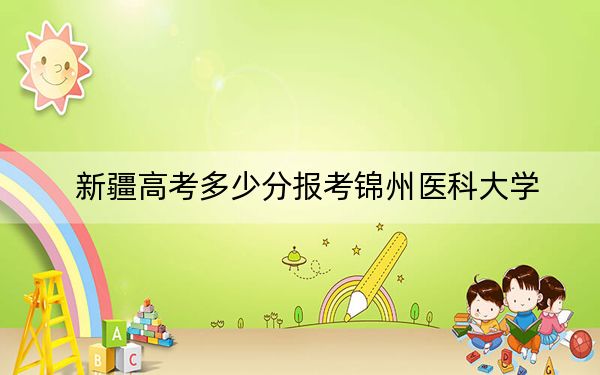 新疆高考多少分報考錦州醫(yī)科大學(xué),？附2022-2024年院校最低投檔線