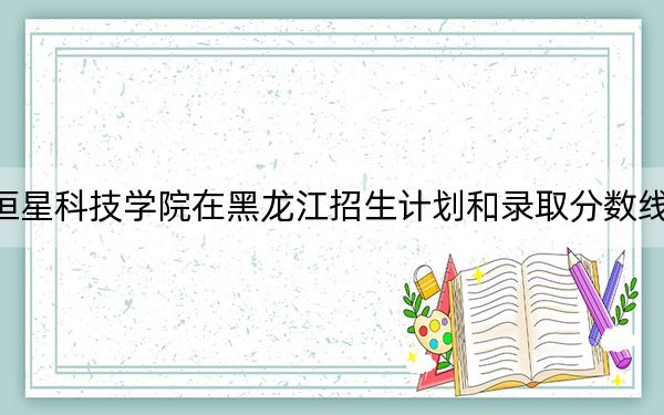 青島恒星科技學(xué)院在黑龍江招生計劃和錄取分數(shù)線是多少,?2025黑龍江考生參考