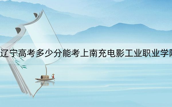 遼寧高考多少分能考上南充電影工業(yè)職業(yè)學(xué)院,？附2022-2024年最低錄取分?jǐn)?shù)線(xiàn)