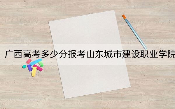 廣西高考多少分報(bào)考山東城市建設(shè)職業(yè)學(xué)院,?附2022-2024年最低錄取分?jǐn)?shù)線(xiàn)