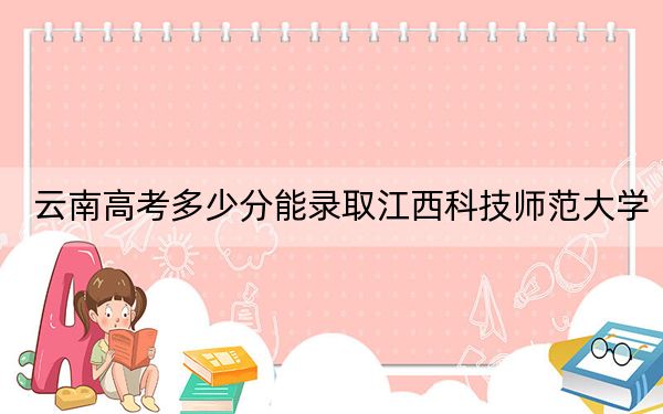 云南高考多少分能錄取江西科技師范大學(xué)？2024年文科最低515分 理科錄取分478分