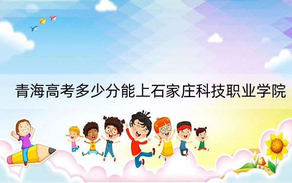 青海高考多少分能上石家莊科技職業(yè)學院,？2024年文科投檔線189分 理科258分