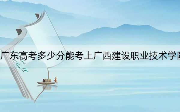 廣東高考多少分能考上廣西建設(shè)職業(yè)技術(shù)學(xué)院,？2024年歷史類371分 物理類最低361分