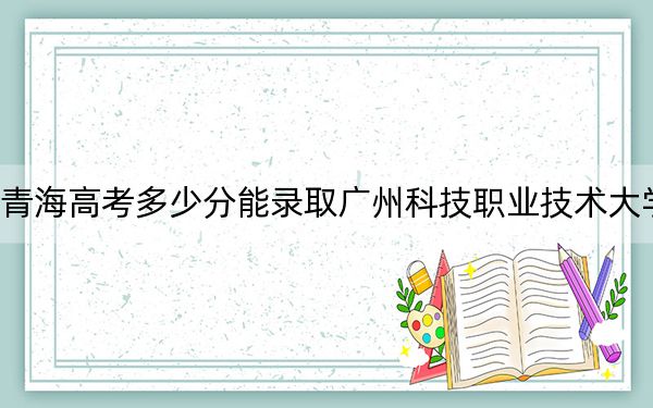 青海高考多少分能錄取廣州科技職業(yè)技術(shù)大學(xué),？附2022-2024年最低錄取分?jǐn)?shù)線(xiàn)