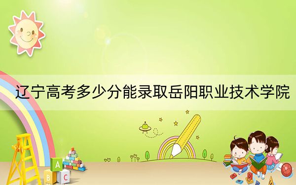 遼寧高考多少分能錄取岳陽職業(yè)技術(shù)學(xué)院？附2022-2024年最低錄取分?jǐn)?shù)線