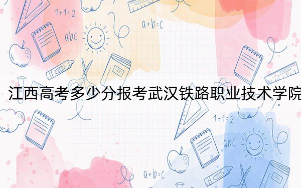 江西高考多少分報考武漢鐵路職業(yè)技術學院,？2024年歷史類錄取分461分 物理類最低445分