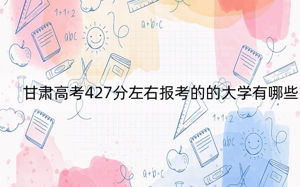 甘肅高考427分左右報考的的大學(xué)有哪些？（附帶2022-2024年427左右高校名單）