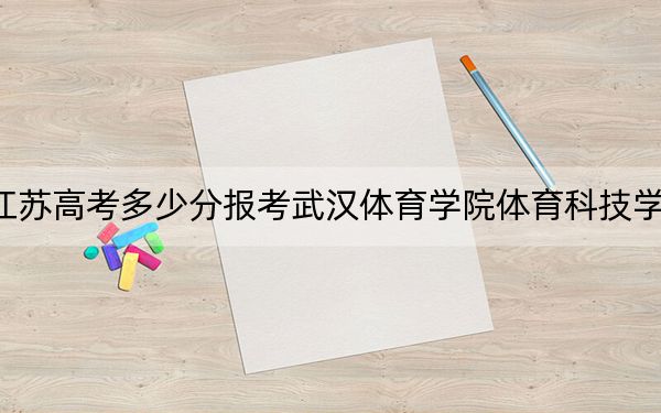 江蘇高考多少分報考武漢體育學院體育科技學院？2024年歷史類478分 物理類最低483分