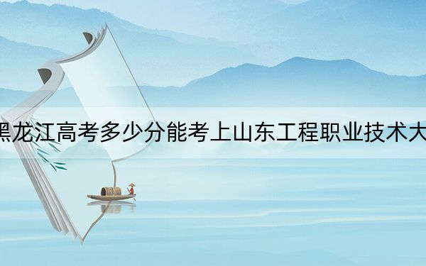 黑龍江高考多少分能考上山東工程職業(yè)技術(shù)大學(xué),?附2022-2024年最低錄取分?jǐn)?shù)線