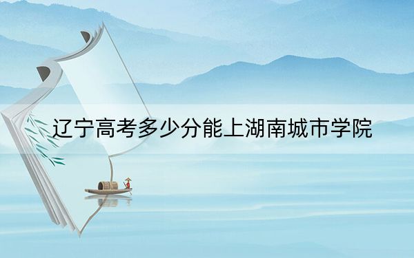 遼寧高考多少分能上湖南城市學院,?附2022-2024年最低錄取分數(shù)線