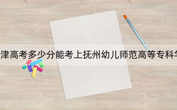 天津高考多少分能考上撫州幼兒師范高等??茖W(xué)校,?附2022-2024年最低錄取分?jǐn)?shù)線