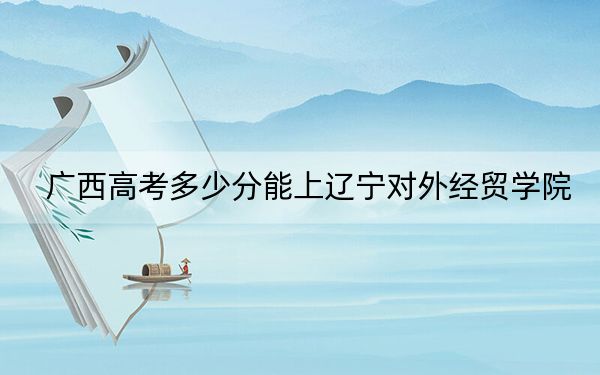 廣西高考多少分能上遼寧對(duì)外經(jīng)貿(mào)學(xué)院,?附2022-2024年最低錄取分?jǐn)?shù)線