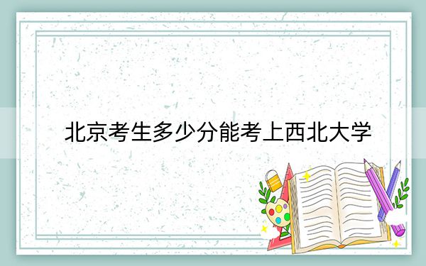 北京考生多少分能考上西北大學(xué)?附2022-2024年院校投檔線