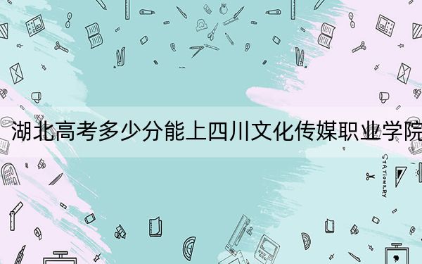 湖北高考多少分能上四川文化傳媒職業(yè)學(xué)院？附2022-2024年最低錄取分?jǐn)?shù)線