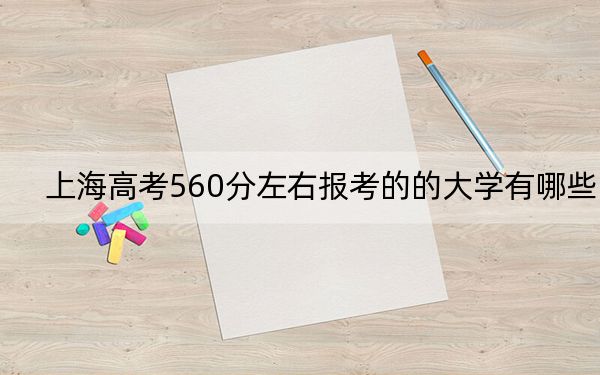 上海高考560分左右報(bào)考的的大學(xué)有哪些,？（附近三年560分大學(xué)錄取名單）